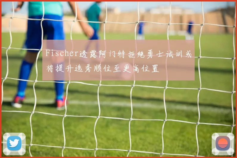 Fischer透露阿门特拒绝勇士试训或将提升选秀顺位至更高位置