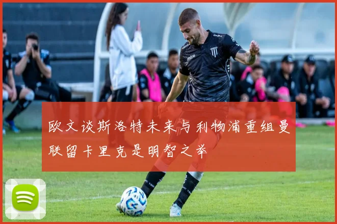 欧文谈斯洛特未来与利物浦重组曼联留卡里克是明智之举