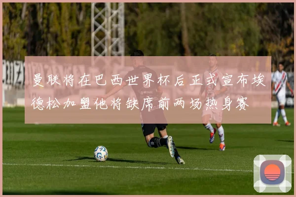 曼联将在巴西世界杯后正式宣布埃德松加盟他将缺席前两场热身赛