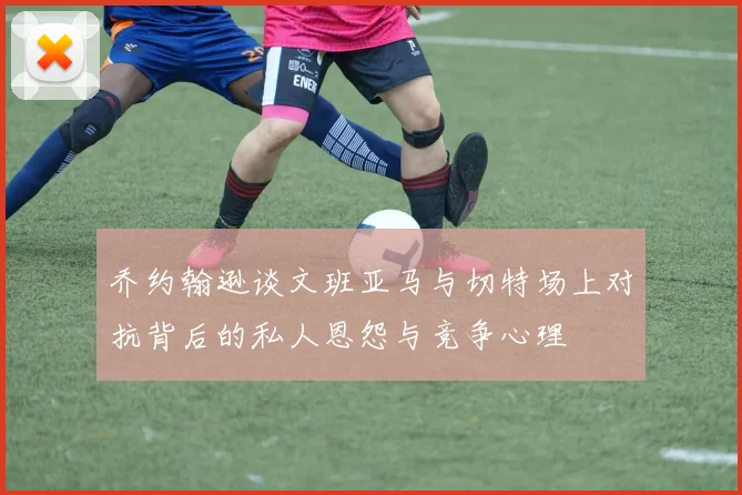 乔约翰逊谈文班亚马与切特场上对抗背后的私人恩怨与竞争心理