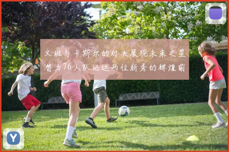 文班与卡斯尔的对决展现未来之星潜力76人队记述两位新秀的辉煌前景