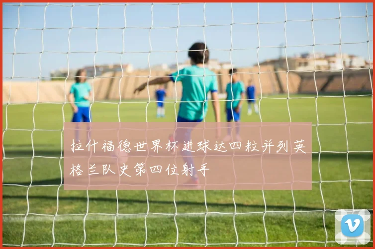 拉什福德世界杯进球达四粒并列英格兰队史第四位射手