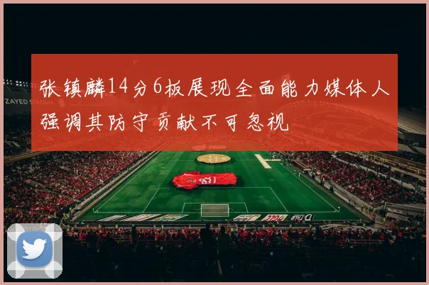 张镇麟14分6板展现全面能力媒体人强调其防守贡献不可忽视
