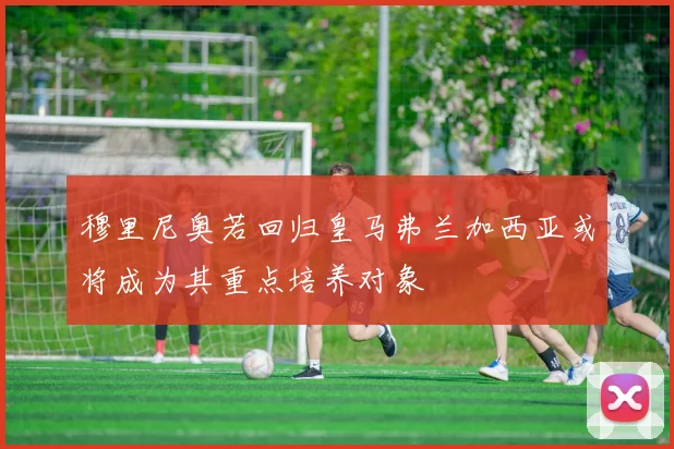 穆里尼奥若回归皇马弗兰加西亚或将成为其重点培养对象