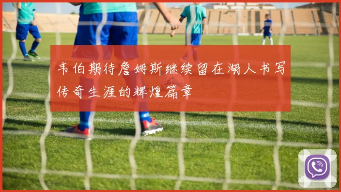 韦伯期待詹姆斯继续留在湖人书写传奇生涯的辉煌篇章