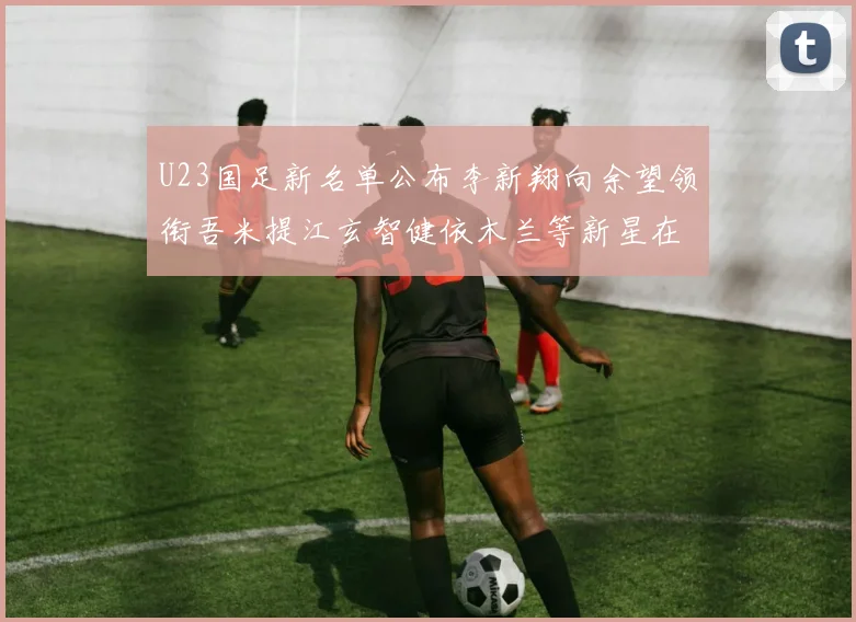U23国足新名单公布李新翔向余望领衔吾米提江玄智健依木兰等新星在列