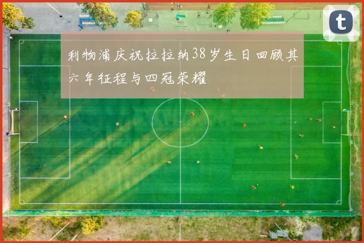 利物浦庆祝拉拉纳38岁生日回顾其六年征程与四冠荣耀
