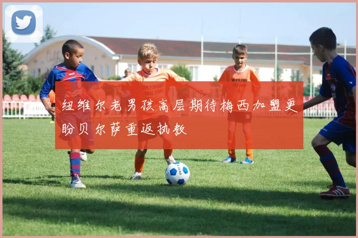 纽维尔老男孩高层期待梅西加盟更盼贝尔萨重返执教