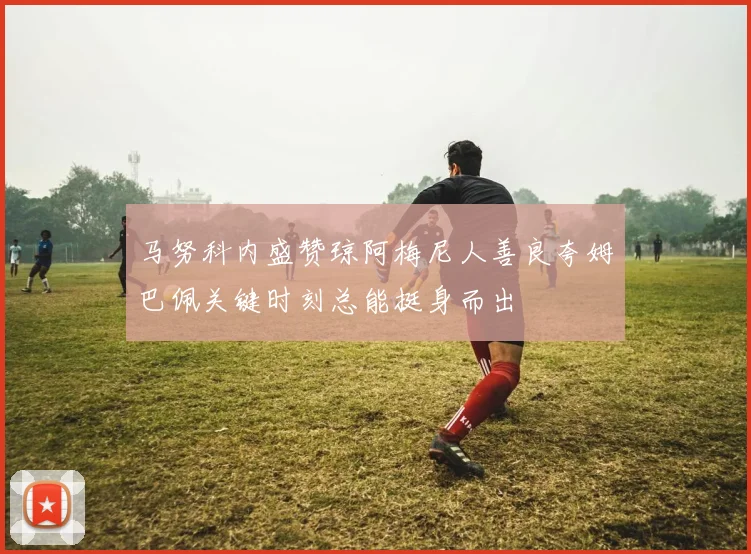 马努科内盛赞琼阿梅尼人善良夸姆巴佩关键时刻总能挺身而出
