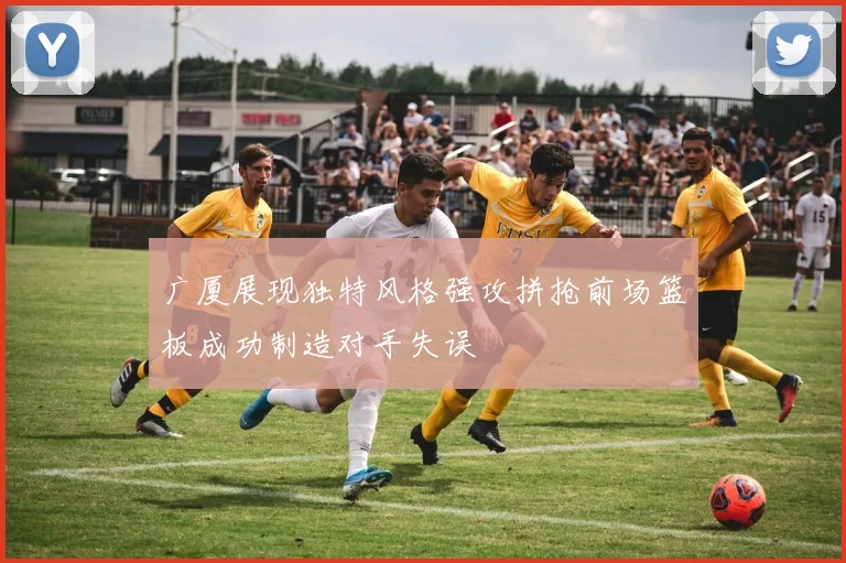 广厦展现独特风格强攻拼抢前场篮板成功制造对手失误