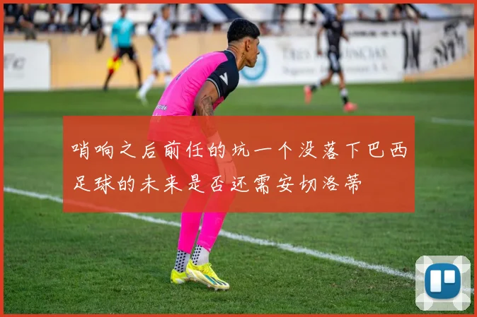 哨响之后前任的坑一个没落下巴西足球的未来是否还需安切洛蒂