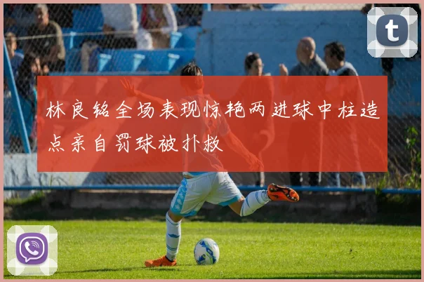 林良铭全场表现惊艳两进球中柱造点亲自罚球被扑救