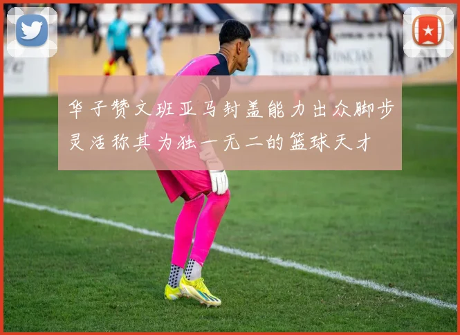 华子赞文班亚马封盖能力出众脚步灵活称其为独一无二的篮球天才