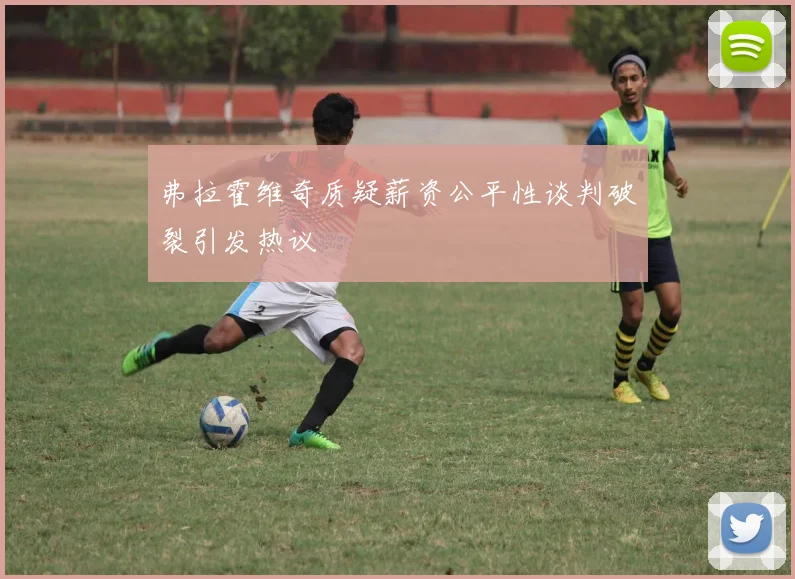 弗拉霍维奇质疑薪资公平性谈判破裂引发热议